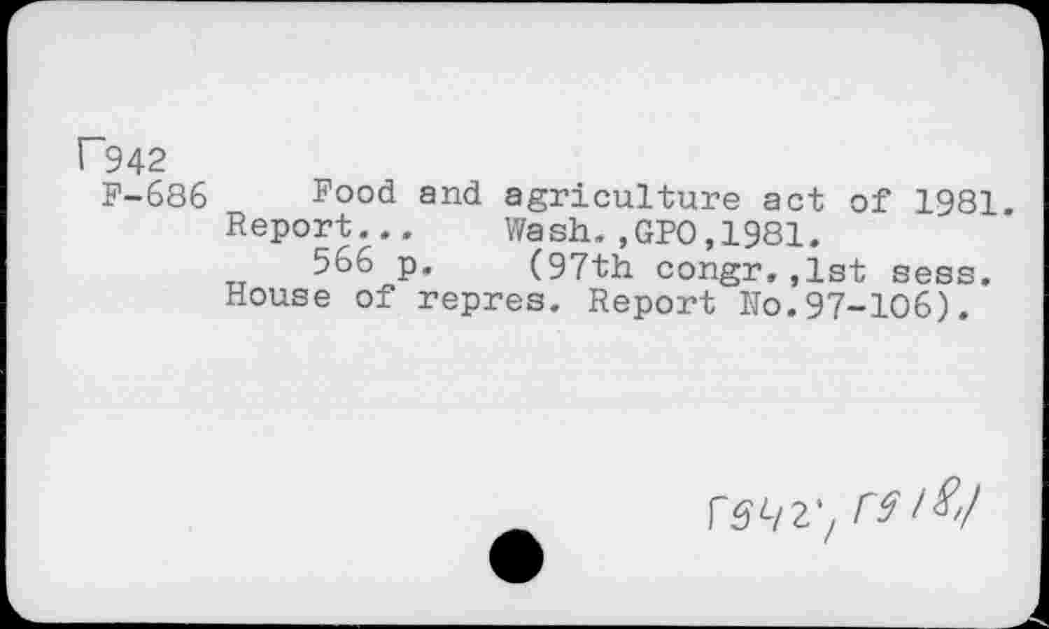 ﻿F942
F-686 Food and agriculture act of 1981.
Report... Wash.,GPO,1981.
566 p. (97th congr.,1st sess.
House of repres. Report Ho.97-106).